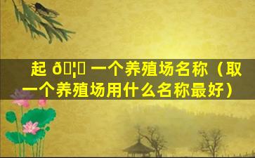 起 🦅 一个养殖场名称（取一个养殖场用什么名称最好）